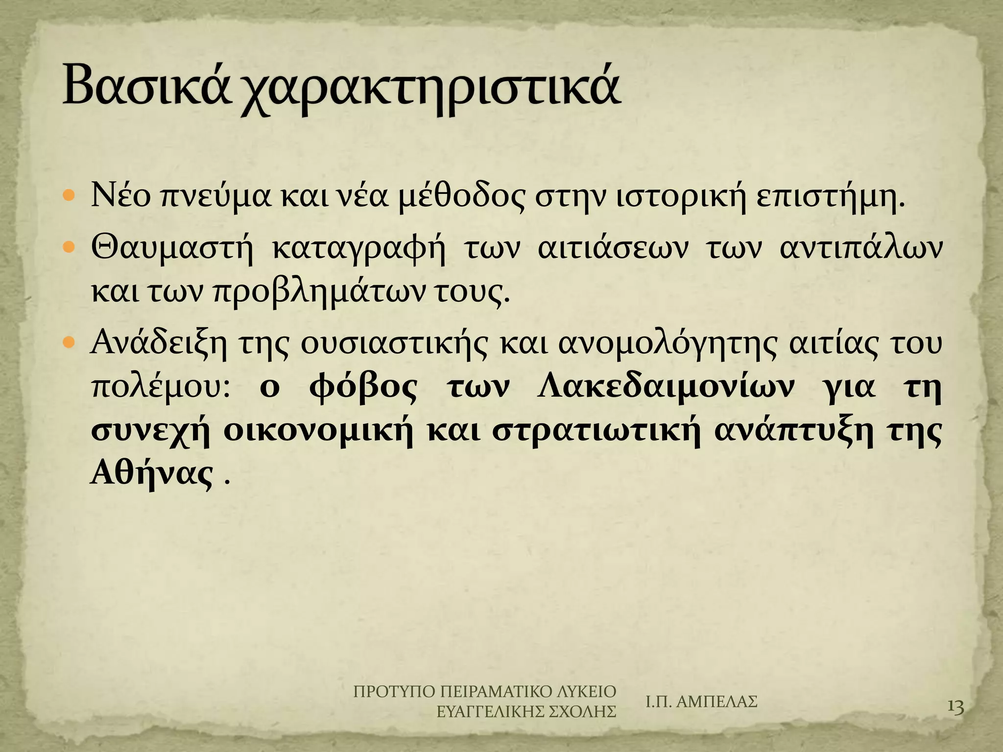  Νϋο πνεύμα και νϋα μϋθοδοσ ςτην ιςτορικό επιςτόμη.
 Θαυμαςτό καταγραφό των αιτιϊςεων των αντιπϊλων
και των προβλημϊτων τουσ.
 Ανϊδειξη τησ ουςιαςτικόσ και ανομολόγητησ αιτύασ του
πολϋμου: ο φόβοσ των Λακεδαιμονίων για τη
ςυνεχή οικονομική και ςτρατιωτική ανάπτυξη τησ
Αθήνασ .
Ι.Π. ΑΜΠΕΛΑ΢ 13
ΠΡΟΣΤΠΟ ΠΕΙΡΑΜΑΣΙΚΟ ΛΤΚΕΙΟ
ΕΤΑΓΓΕΛΙΚΗ΢ ΢ΦΟΛΗ΢
 