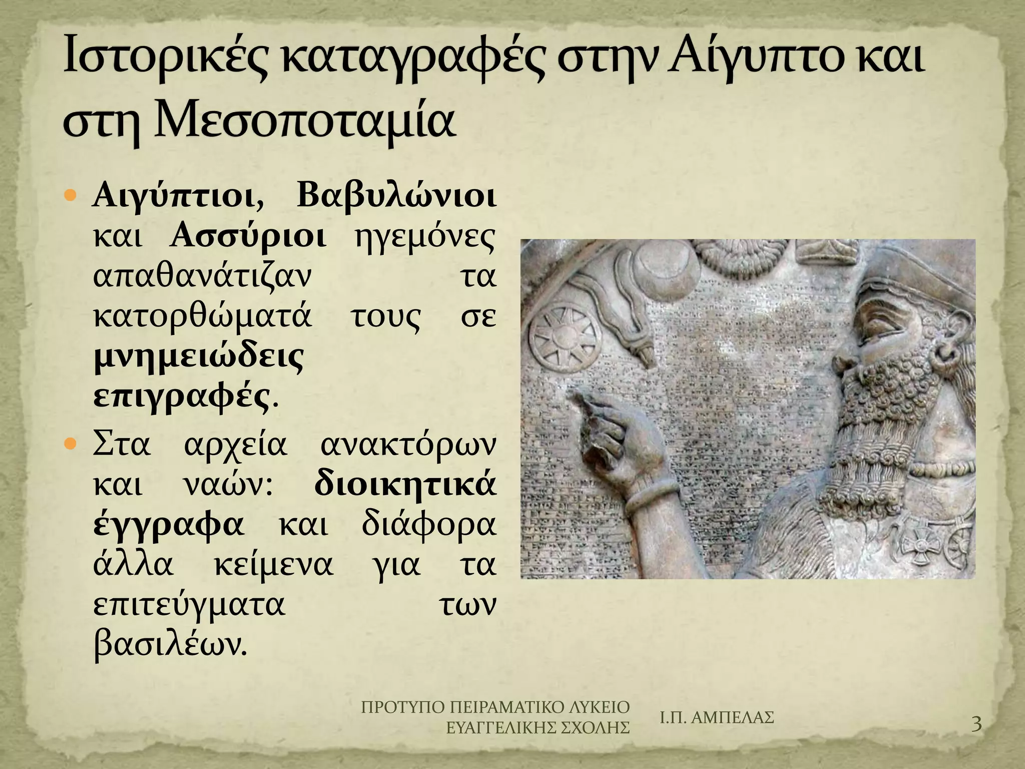  Αιγύπτιοι, Βαβυλώνιοι
και Αςςύριοι ηγεμόνεσ
απαθανϊτιζαν τα
κατορθώματϊ τουσ ςε
μνημειώδεισ
επιγραφέσ.
 ΢τα αρχεύα ανακτόρων
και ναών: διοικητικά
έγγραφα και διϊφορα
ϊλλα κεύμενα για τα
επιτεύγματα των
βαςιλϋων.
Ι.Π. ΑΜΠΕΛΑ΢ 3
ΠΡΟΣΤΠΟ ΠΕΙΡΑΜΑΣΙΚΟ ΛΤΚΕΙΟ
ΕΤΑΓΓΕΛΙΚΗ΢ ΢ΦΟΛΗ΢
 