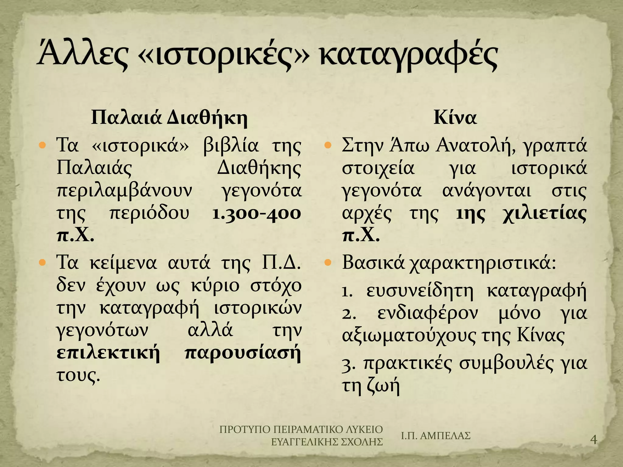 Παλαιά Διαθήκη
 Σα «ιςτορικϊ» βιβλύα τησ
Παλαιϊσ Διαθόκησ
περιλαμβϊνουν γεγονότα
τησ περιόδου 1.300-400
π.Χ.
 Σα κεύμενα αυτϊ τησ Π.Δ.
δεν ϋχουν ωσ κύριο ςτόχο
την καταγραφό ιςτορικών
γεγονότων αλλϊ την
επιλεκτική παρουςίαςή
τουσ.
Κίνα
 ΢την Άπω Ανατολό, γραπτϊ
ςτοιχεύα για ιςτορικϊ
γεγονότα ανϊγονται ςτισ
αρχϋσ τησ 1ησ χιλιετίασ
π.Χ.
 Βαςικϊ χαρακτηριςτικϊ:
1. ευςυνεύδητη καταγραφό
2. ενδιαφϋρον μόνο για
αξιωματούχουσ τησ Κύνασ
3. πρακτικϋσ ςυμβουλϋσ για
τη ζωό
Ι.Π. ΑΜΠΕΛΑ΢ 4
ΠΡΟΣΤΠΟ ΠΕΙΡΑΜΑΣΙΚΟ ΛΤΚΕΙΟ
ΕΤΑΓΓΕΛΙΚΗ΢ ΢ΦΟΛΗ΢
 