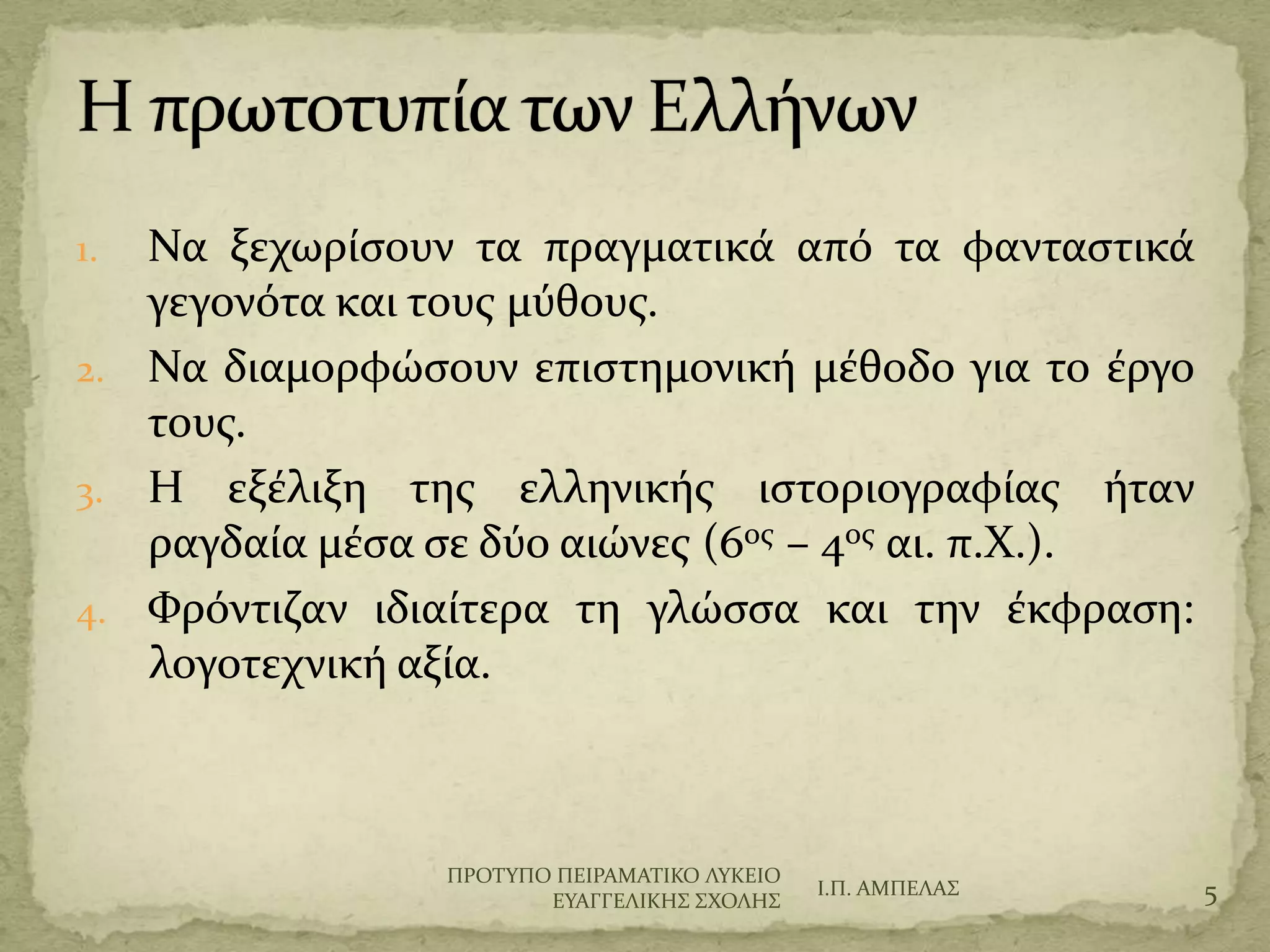 1. Να ξεχωρύςουν τα πραγματικϊ από τα φανταςτικϊ
γεγονότα και τουσ μύθουσ.
2. Να διαμορφώςουν επιςτημονικό μϋθοδο για το ϋργο
τουσ.
3. Η εξϋλιξη τησ ελληνικόσ ιςτοριογραφύασ όταν
ραγδαύα μϋςα ςε δύο αιώνεσ (6οσ – 4οσ αι. π.Φ.).
4. Υρόντιζαν ιδιαύτερα τη γλώςςα και την ϋκφραςη:
λογοτεχνικό αξύα.
Ι.Π. ΑΜΠΕΛΑ΢ 5
ΠΡΟΣΤΠΟ ΠΕΙΡΑΜΑΣΙΚΟ ΛΤΚΕΙΟ
ΕΤΑΓΓΕΛΙΚΗ΢ ΢ΦΟΛΗ΢
 