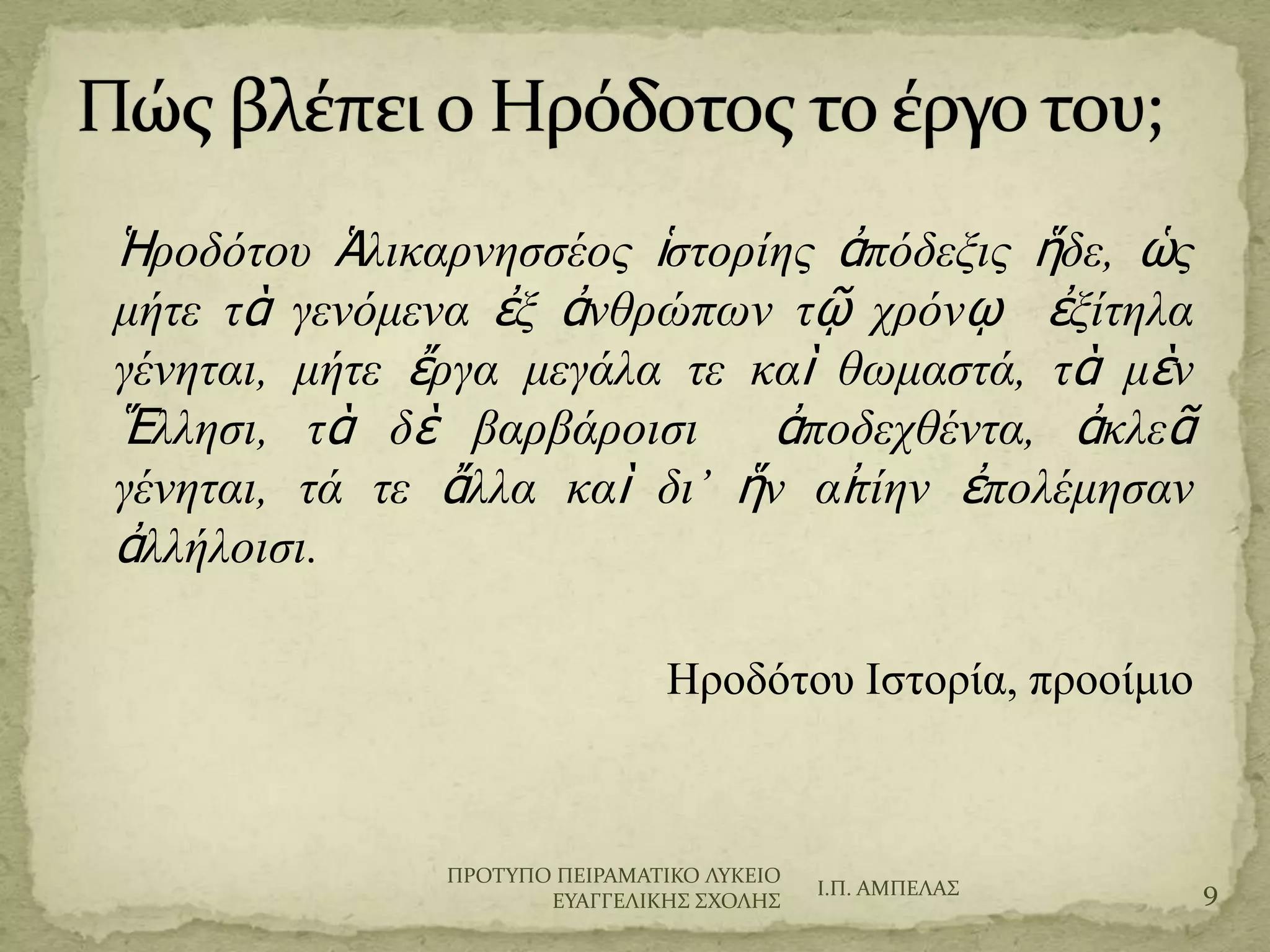 Ἡροδότου Ἁλικαρνησσέος ἱστορίης ἀπόδεξις
ἥδε, ὡς μήτε τὰ γενόμενα ἐξ ἀνθρώπων τῷ
χρόνῳ ἐξίτηλα γένηται, μήτε ἔργα μεγάλα τε
καὶ θωμαστά, τὰ μὲν Ἕλλησι, τὰ δὲ
βαρβάροισι ἀποδεχθέντα, ἀκλεᾶ γένηται, τά τε
ἄλλα καὶ δι’ ἥν αἰτίην ἐπολέμησαν ἀλλήλοισι.
Ηροδότου Ιστορία, προοίμιο
Ι.Π. ΑΜΠΕΛΑ΢ 9
ΠΡΟΣΤΠΟ ΠΕΙΡΑΜΑΣΙΚΟ ΛΤΚΕΙΟ
ΕΤΑΓΓΕΛΙΚΗ΢ ΢ΦΟΛΗ΢
 