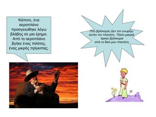 Κάποτε, ένα
αεροπλάνο
προσγειώθηκε λόγω
βλάβης σε μια έρημο.
Από το αεροπλάνο
βγήκε ένας πιλότος,
ένας μικρός πρίγκιπας.
Πού βρίσκομαι; Δεν τον γνωρίζω
αυτόν τον πλανήτη. Πόσο μακριά
άραγε βρίσκομαι
από το δικό μου πλανήτη;
 