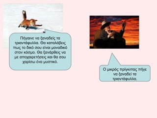 Πήγαινε να ξαναδείς τα
τριαντάφυλλα. Θα καταλάβεις
πως το δικό σου είναι μοναδικό
στον κόσμο. Θα ξανάρθεις να
με αποχαιρετήσεις και θα σου
χαρίσω ένα μυστικό.
Ο μικρός πρίγκιπας πήγε
να ξαναδεί τα
τριαντάφυλλα.
 