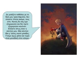 Δε μοιάζετε καθόλου με το
δικό μου τριαντάφυλλο, δεν
είσαστε τίποτα ακόμα, τους
είπε. Κανείς δε σας έχει
εξημερώσει και δεν έχετε
εξημερώσει κανέναν.
Είσαστε όπως ήταν η
αλεπού μου. Μια αλεπού
ίδια μ’ άλλες εκατό χιλιάδες.
Γίναμε όμως φίλοι και τώρα
είναι μοναδική στον κόσμο.
 