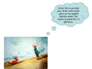 Αντίο. Να το μυστικό
μου. Είναι πολύ απλό:
μόνο με την καρδιά
βλέπεις καλά. Την
ουσία τα μάτια δεν τη
βλέπουν.
 