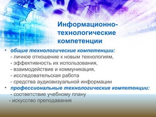 Информационно-
технологические
компетенции
• общие технологические компетенции:
- личное отношение к новым технологиям,
- эффективность их использования,
- взаимодействие и коммуникация,
- исследовательская работа
- средства аудиовизуальной информации
• профессиональные технологические компетенции:
- соответствие учебному плану
- искусство преподавания
 