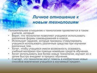 Личное отношение к
новым технологиям
Положительное отношение к технологиям проявляется в таком
учителе, который:
• Верит, что технологии позволяют учащимся использовать
различные формы самовыражения в классе,
• Использует задания, которые призваны стимулировать
учащихся использовать различные средства при изучении
различных тем,
• Хочет, чтобы учащиеся имели возможность осваивать
учебный материал при помощи новейших средств обучения,
• Хочет использовать все более новые технологии, изучает их и
затем быстро внедряет в процесс обучения,
• Считает, что технологии могут помочь в изобретении новых
способов вовлечения учащихся в изучаемый предмет.
 