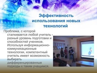 Эффективность
использования новых
технологий
Проблема, с которой
сталкивается любой учитель -
разный уровень подготовки и
способностей учеников.
Используя информационно-
коммуникационные
технологии, компетентный
учитель имеет возможность
выбирать
дифференцированные
подходы к таким учащимся.
 