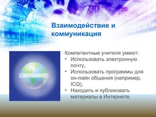 Взаимодействие и
коммуникация
Компетентные учителя умеют:
• Использовать электронную
почту,
• Использовать программы для
он-лайн общения (например,
ICQ),
• Находить и публиковать
материалы в Интернете.
 