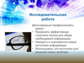 Исследовательская
работа
Дальновидные профессионалы
умеют:
• Применять эффективные
стратегии поиска для сбора
необходимой информации,
• Находить и оцениваться новые
источники информации,
• Использовать эти источники для
решения новых проблем.
 
