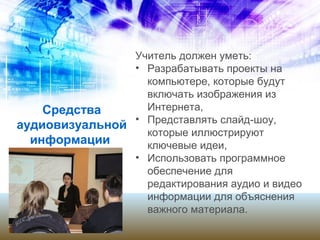 Средства
аудиовизуальной
информации
Учитель должен уметь:
• Разрабатывать проекты на
компьютере, которые будут
включать изображения из
Интернета,
• Представлять слайд-шоу,
которые иллюстрируют
ключевые идеи,
• Использовать программное
обеспечение для
редактирования аудио и видео
информации для объяснения
важного материала.
 