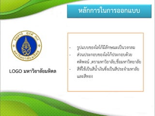 หลักการในการออกแบบ
LOGO มหาวิยาลัยมหิดล
- รูปแบบของโลโก้มีลักษณะเป็นวงกลม
- ส่วนประกอบของโลโก้ประกอบด้วย
คติพจน์ ,ตรามหาวิยาลัย,ชื่อมหาวิทยาลัย
- สีที่ใช้เป็นสีน้าเงินซึ่งเป็นสีประจามหาลัย
และสีทอง
 