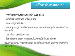 หลักการในการออกแบบ
• การจัดวางส่วนประกอบของหน้า Web Page
- แบนเนอร์ จะอยู่บนสุด ทาให้ดูโดเด่น
- โลโก้ จะอยู่บนซ้ายสุด
- แถบเมนู จะอยู่ส่วนบนใต้แบนเนอร์และประกอบด้วยเมนูหลัก และเมื่อคลิกจะ
พบเมนูย่อย
- กล่องค้นหา จะอยู่บนขวาสุด
- ข้อมูลข่าวสาร จะยู่ตรงกลางของเว็บเพราะเป็นส่วนของเนื้อหา
ส่วนล่างสุดจะเป็น การสงวนลิขสิทธิ์ ติดต่อผู้ดูแลเว็บไซต์ และการติดต่อกับเว็บ
มาสเตอร์
 