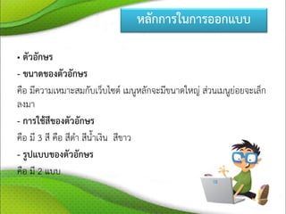 หลักการในการออกแบบ
• ตัวอักษร
- ขนาดของตัวอักษร
คือ มีความเหมาะสมกับเว็บไซต์ เมนูหลักจะมีขนาดใหญ่ ส่วนเมนูย่อยจะเล็ก
ลงมา
- การใช้สีของตัวอักษร
คือ มี 3 สี คือ สีดา สีน้าเงิน สีขาว
- รูปแบบของตัวอักษร
คือ มี 2 แบบ
 