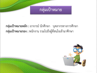 กลุ่มเป้าหมาย
กลุ่มเป้าหมายหลัก : อาจารย์ นักศึกษา บุคลากรทางการศึกษา
กลุ่มเป้าหมายรอง : พนักงาน รวมไปถึงผู้ที่สนใจเข้ามาศึกษา
 