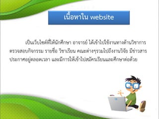 เนื้อหาใน website
เป็นเว็บไซต์ที่ให้นักศึกษา อาจารย์ ได้เข้าไปใช้งานทางด้านวิชาการ
ตรวจสอบกิจกรรม รายชื่อ วิชาเรียน คณะต่างๆรวมไปถึงงานวิจัย มีข่าวสาร
ประกาศอยู่ตลอดเวลา และมีการให้เข้าไปสมัครเรียนและศึกษาต่อด้วย
 