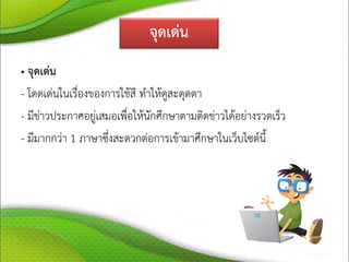 จุดเด่น
• จุดเด่น
- โดดเด่นในเรื่องของการใช้สี ทาให้ดูสะดุดตา
- มีข่าวประกาศอยู่เสมอเพื่อให้นักศึกษาตามติดข่าวได้อย่างรวดเร็ว
- มีมากกว่า 1 ภาษาซึ่งสะดวกต่อการเข้ามาศึกษาในเว็บไซต์นี้
 