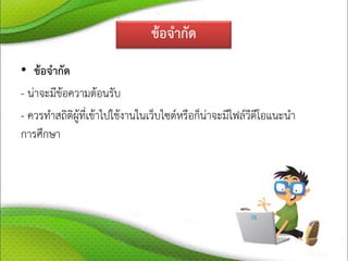 ข้อจากัด
• ข้อจากัด
- น่าจะมีข้อความต้อนรับ
- ควรทาสถิติผู้ที่เข้าไปใช้งานในเว็บไซต์หรือก็น่าจะมีไฟล์วีดีโอแนะนา
การศึกษา
 