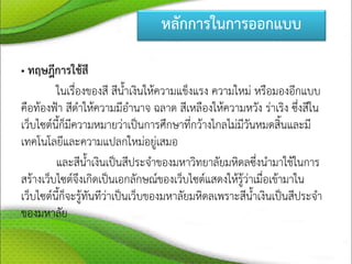 หลักการในการออกแบบ
• ทฤษฎีการใช้สี
ในเรื่องของสี สีน้าเงินให้ความแข็งแรง ความใหม่ หรือมองอีกแบบ
คือท้องฟ้า สีดาให้ความมีอานาจ ฉลาด สีเหลืองให้ความหวัง ร่าเริง ซึ่งสีใน
เว็บไซต์นี้ก็มีความหมายว่าเป็นการศึกษาที่กว้างไกลไม่มีวันหมดสิ้นและมี
เทคโนโลยีและความแปลกใหม่อยู่เสมอ
และสีน้าเงินเป็นสีประจาของมหาวิทยาลัยมหิดลซึ่งนามาใช้ในการ
สร้างเว็บไซต์จึงเกิดเป็นเอกลักษณ์ของเว็บไซต์แสดงให้รู้ว่าเมื่อเข้ามาใน
เว็บไซต์นี้ก็จะรู้ทันทีว่าเป็นเว็บของมหาลัยมหิดลเพราะสีน้าเงินเป็นสีประจา
ของมหาลัย
 
