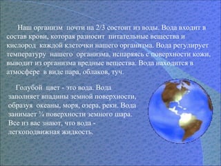 Наш организм почти на 2/3 состоит из воды. Вода входит в
состав крови, которая разносит питательные вещества и
кислород каждой клеточки нашего организма. Вода регулирует
температуру нашего организма, испаряясь с поверхности кожи,
выводит из организма вредные вещества. Вода находится в
атмосфере в виде пара, облаков, туч.
Голубой цвет - это вода. Вода
заполняет впадины земной поверхности,
образуя океаны, моря, озера, реки. Вода
занимает ¾ поверхности земного шара.
Все из вас знают, что вода -
легкоподвижная жидкость.
 