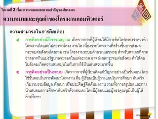 ความสามารถในการคิด(ต่อ)
4) การคิดอย่างมีวิจารณญาณ เกิดจากการที่ผู้เรียนได้มีการคิดไตร่ตรองว่าควรทา
โครงงานใดและไม่ควรทาโครง งานใด เนื่องจากโครงงานที่สร้างขึ้นอาจส่งผล
กระทบต่อสังคมโดยรวม เช่น โครงงานระบบคานวณเลขหวย สาหรับหาเลขที่คาด
ว่าสลากกินแบ่งรัฐบาลจะออกในแต่ละงวด อาจส่งผลกระทบต่อสังคม ทาให้คน
ในสังคมเกิดความหมกมุ่นในกับการใช้เงินเล่นหวยมากขึ้น
5) การคิดอย่างเป็นระบบ เกิดจากการที่ผู้เรียนคิดแก้ปัญหาอย่างเป็นขั้นตอน โดย
ใช้ขั้นตอนในการพัฒนาโครงงาน คือ ผู้เรียนเป็นผู้วางแผนในการศึกษา ค้นคว้า
เก็บรวบรวมข้อมูล พัฒนา หรือประดิษฐ์คิดค้นผลงาน รวมทั้งการสรุปผลและการ
นาเสนอผลการศึกษาค้นคว้าด้วยตนเอง โดยมีผู้สอนและผู้ทรงคุณวุฒิเป็นผู้ให้
คาปรึกษา
ใบงานที่ 2 เรื่อง ความหมายและความสาคัญของโครงงาน
ความหมายและคุณค่าของโครงงานคอมพิวเตอร์
 