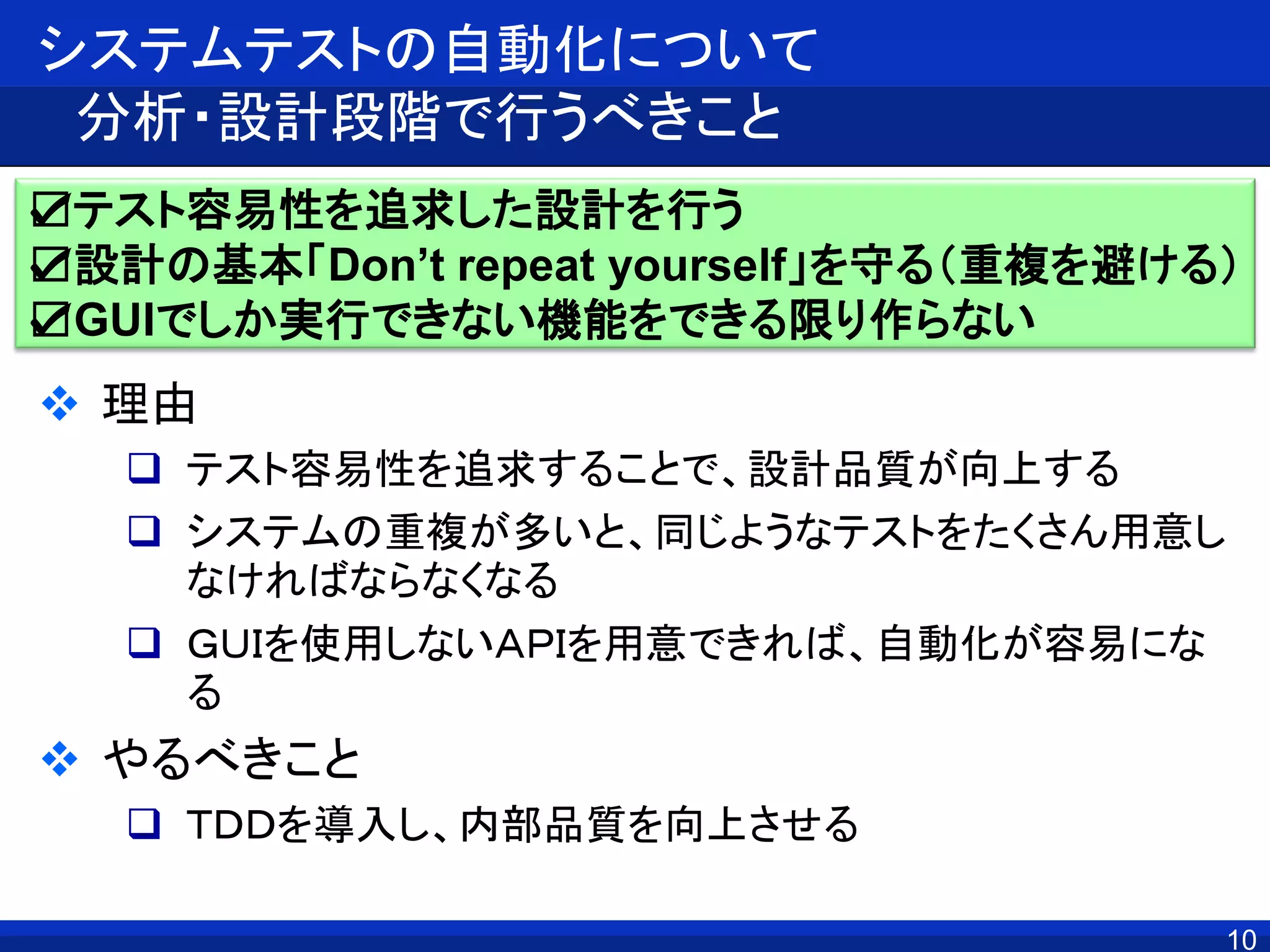 10
システムテストの自動化について
分析・設計段階で行うべきこと
 理由
 テスト容易性を追求することで、設計品質が向上する
 システムの重複が多いと、同じようなテストをたくさん用意し
なければならなくなる
 ＧＵＩを使用しないＡＰＩを用意できれば、自動化が容易にな
る
 やるべきこと
 ＴＤＤを導入し、内部品質を向上させる
☑テスト容易性を追求した設計を行う
☑設計の基本「Don’t repeat yourself」を守る（重複を避ける）
☑GUIでしか実行できない機能をできる限り作らない
 