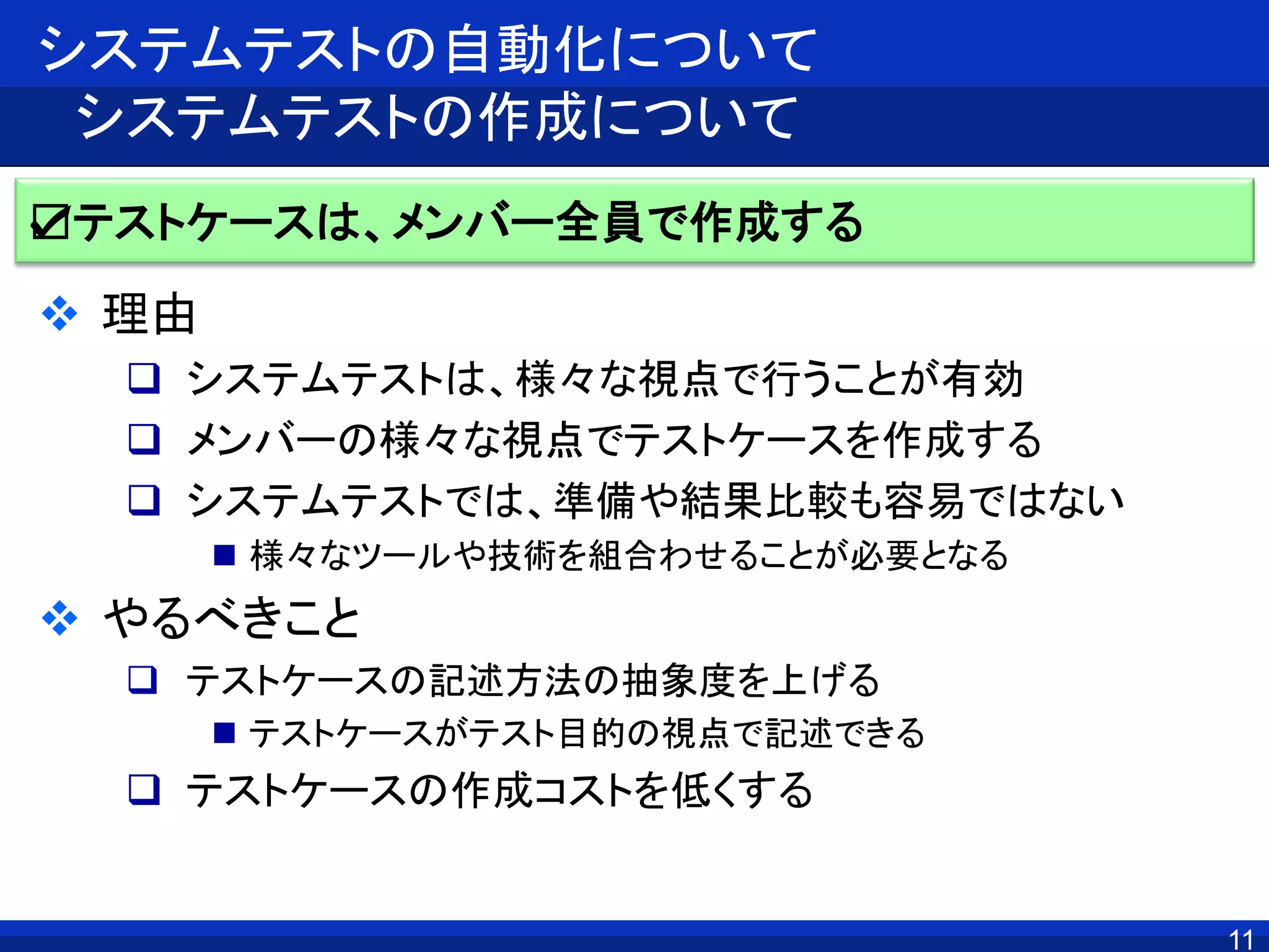11
システムテストの自動化について
システムテストの作成について
 理由
 システムテストは、様々な視点で行うことが有効
 メンバーの様々な視点でテストケースを作成する
 システムテストでは、準備や結果比較も容易ではない
 様々なツールや技術を組合わせることが必要となる
 やるべきこと
 テストケースの記述方法の抽象度を上げる
 テストケースがテスト目的の視点で記述できる
 テストケースの作成コストを低くする
☑テストケースは、メンバー全員で作成する
 