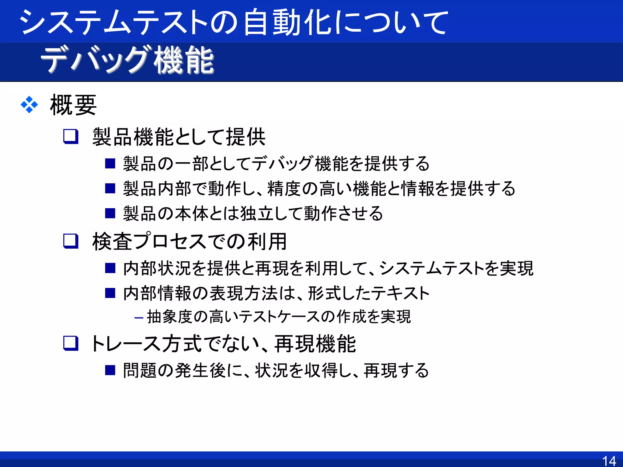 システムテストの自動化について
デバッグ機能
 概要
 製品機能として提供
 製品の一部としてデバッグ機能を提供する
 製品内部で動作し、精度の高い機能と情報を提供する
 製品の本体とは独立して動作させる
 検査プロセスでの利用
 内部状況を提供と再現を利用して、システムテストを実現
 内部情報の表現方法は、形式したテキスト
– 抽象度の高いテストケースの作成を実現
 トレース方式でない、再現機能
 問題の発生後に、状況を収得し、再現する
14
 