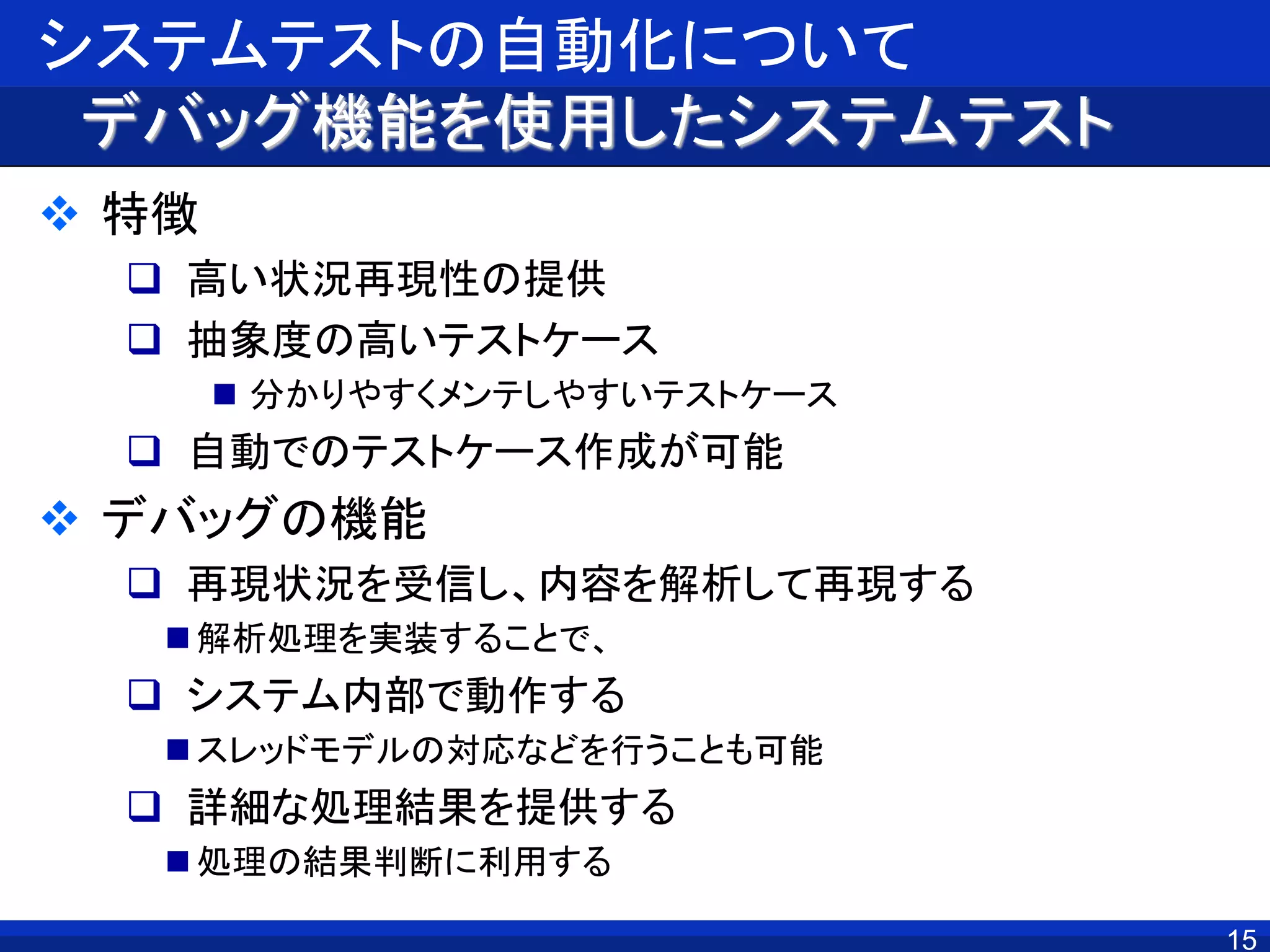 システムテストの自動化について
デバッグ機能を使用したシステムテスト
 特徴
 高い状況再現性の提供
 抽象度の高いテストケース
 分かりやすくメンテしやすいテストケース
 自動でのテストケース作成が可能
 デバッグの機能
 再現状況を受信し、内容を解析して再現する
 解析処理を実装することで、
 システム内部で動作する
 スレッドモデルの対応などを行うことも可能
 詳細な処理結果を提供する
 処理の結果判断に利用する
15
 