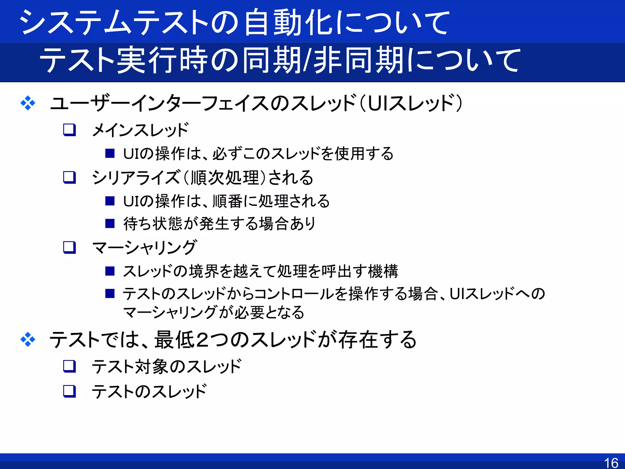 システムテストの自動化について
テスト実行時の同期/非同期について
 ユーザーインターフェイスのスレッド（UIスレッド）
 メインスレッド
 ＵＩの操作は、必ずこのスレッドを使用する
 シリアライズ（順次処理）される
 ＵＩの操作は、順番に処理される
 待ち状態が発生する場合あり
 マーシャリング
 スレッドの境界を越えて処理を呼出す機構
 テストのスレッドからコントロールを操作する場合、UIスレッドへの
マーシャリングが必要となる
 テストでは、最低２つのスレッドが存在する
 テスト対象のスレッド
 テストのスレッド
16
 