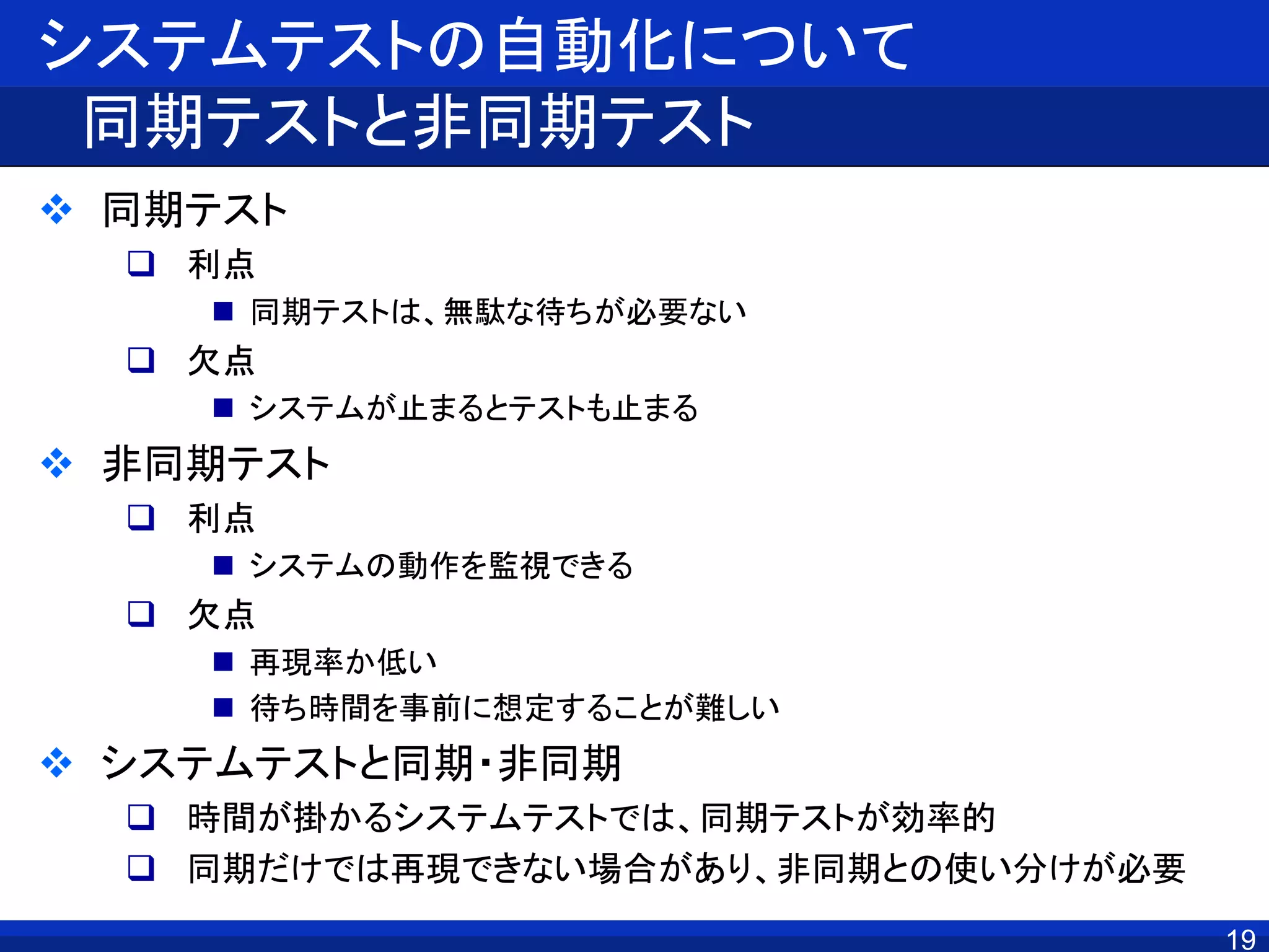 システムテストの自動化について
同期テストと非同期テスト
 同期テスト
 利点
 同期テストは、無駄な待ちが必要ない
 欠点
 システムが止まるとテストも止まる
 非同期テスト
 利点
 システムの動作を監視できる
 欠点
 再現率か低い
 待ち時間を事前に想定することが難しい
 システムテストと同期・非同期
 時間が掛かるシステムテストでは、同期テストが効率的
 同期だけでは再現できない場合があり、非同期との使い分けが必要
19
 