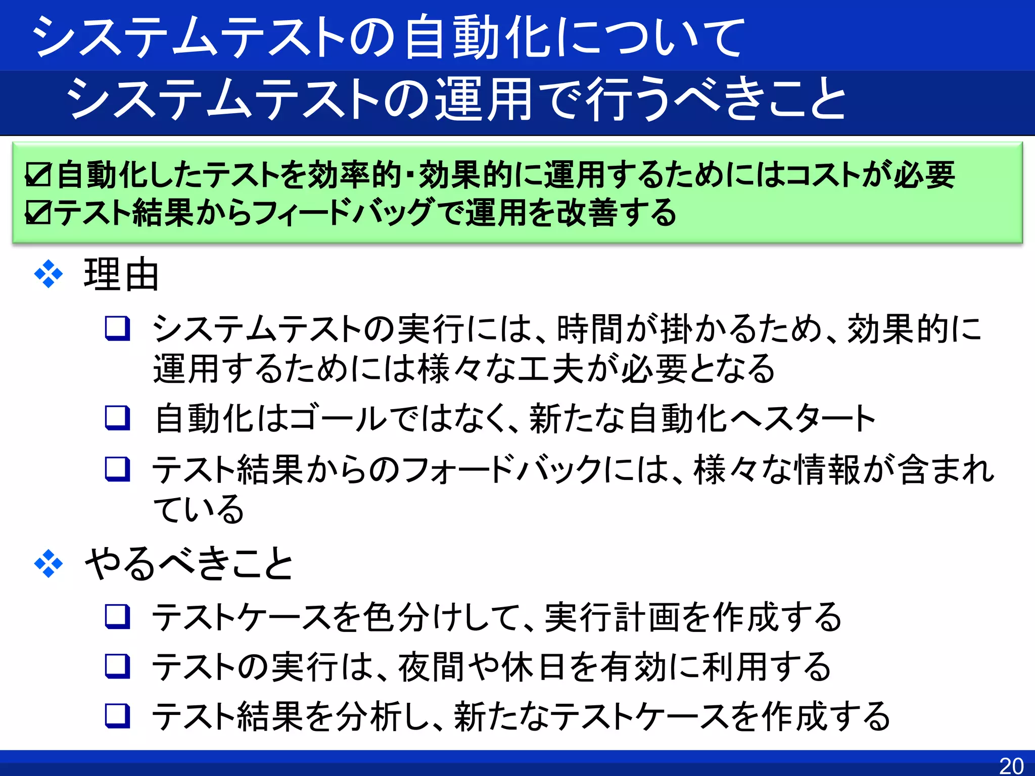 20
システムテストの自動化について
システムテストの運用で行うべきこと
 理由
 システムテストの実行には、時間が掛かるため、効果的に
運用するためには様々な工夫が必要となる
 自動化はゴールではなく、新たな自動化へスタート
 テスト結果からのフォードバックには、様々な情報が含まれ
ている
 やるべきこと
 テストケースを色分けして、実行計画を作成する
 テストの実行は、夜間や休日を有効に利用する
 テスト結果を分析し、新たなテストケースを作成する
☑自動化したテストを効率的・効果的に運用するためにはコストが必要
☑テスト結果からフィードバッグで運用を改善する
 