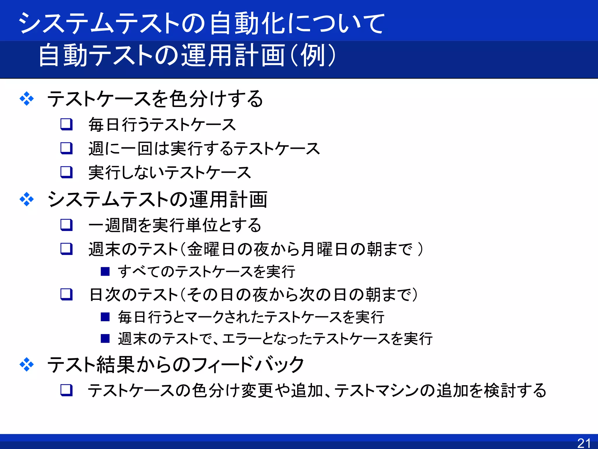 システムテストの自動化について
自動テストの運用計画（例）
 テストケースを色分けする
 毎日行うテストケース
 週に一回は実行するテストケース
 実行しないテストケース
 システムテストの運用計画
 一週間を実行単位とする
 週末のテスト（金曜日の夜から月曜日の朝まで ）
 すべてのテストケースを実行
 日次のテスト（その日の夜から次の日の朝まで）
 毎日行うとマークされたテストケースを実行
 週末のテストで、エラーとなったテストケースを実行
 テスト結果からのフィードバック
 テストケースの色分け変更や追加、テストマシンの追加を検討する
21
 