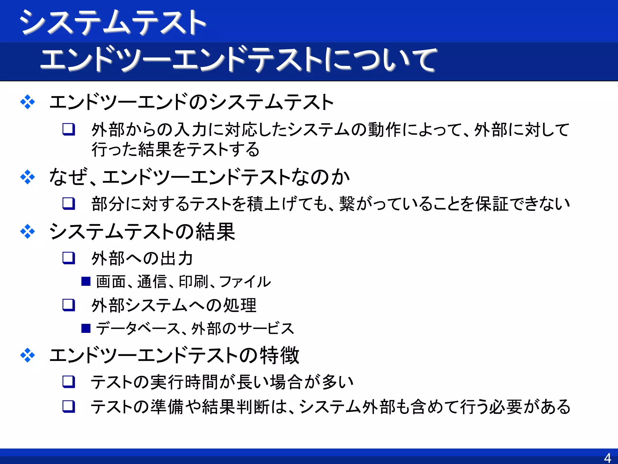 4
システムテスト
エンドツーエンドテストについて
 エンドツーエンドのシステムテスト
 外部からの入力に対応したシステムの動作によって、外部に対して
行った結果をテストする
 なぜ、エンドツーエンドテストなのか
 部分に対するテストを積上げても、繋がっていることを保証できない
 システムテストの結果
 外部への出力
 画面、通信、印刷、ファイル
 外部システムへの処理
 データベース、外部のサービス
 エンドツーエンドテストの特徴
 テストの実行時間が長い場合が多い
 テストの準備や結果判断は、システム外部も含めて行う必要がある
4
 