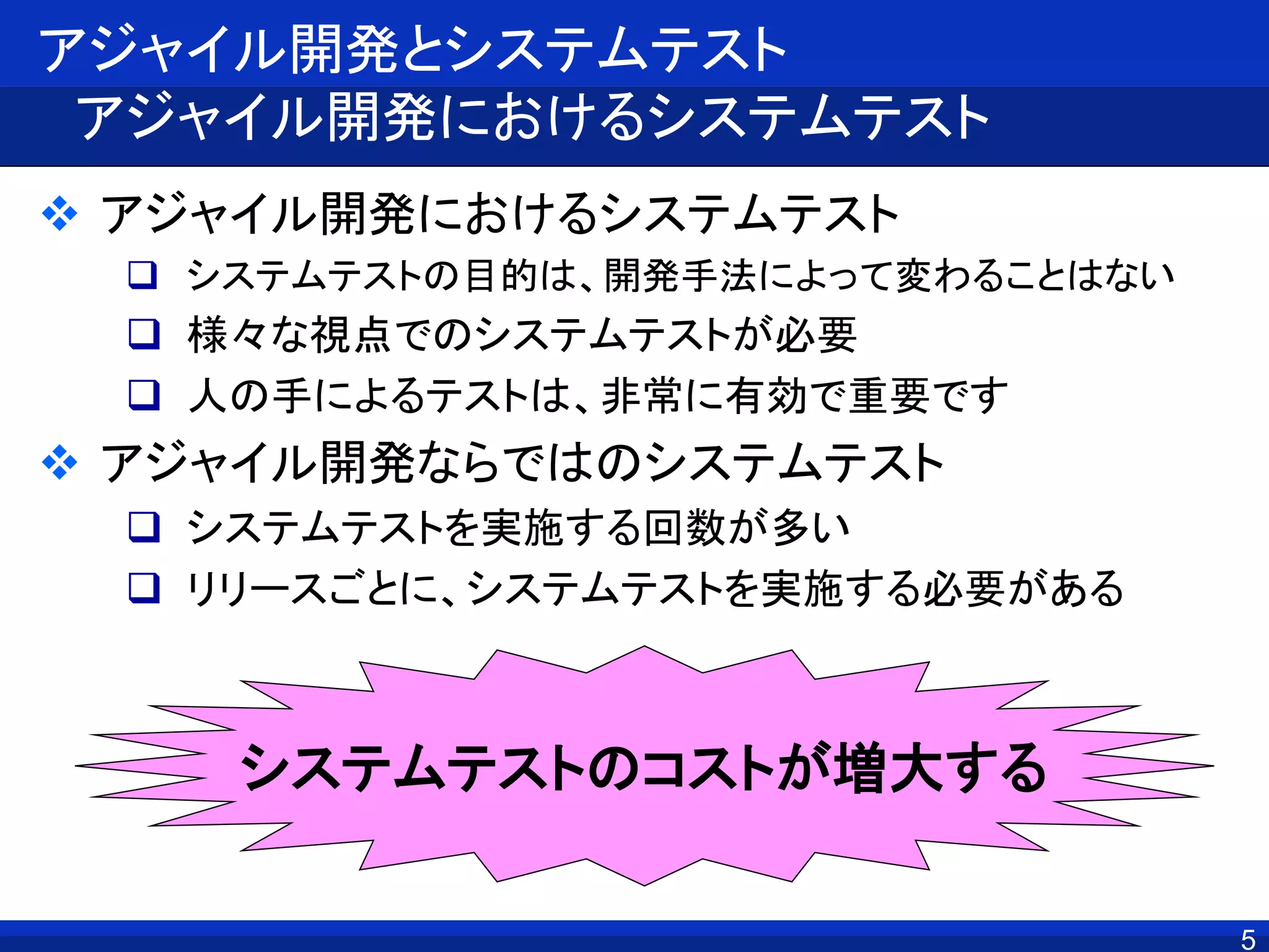 5
アジャイル開発とシステムテスト
アジャイル開発におけるシステムテスト
 アジャイル開発におけるシステムテスト
 システムテストの目的は、開発手法によって変わることはない
 様々な視点でのシステムテストが必要
 人の手によるテストは、非常に有効で重要です
 アジャイル開発ならではのシステムテスト
 システムテストを実施する回数が多い
 リリースごとに、システムテストを実施する必要がある
システムテストのコストが増大する
 