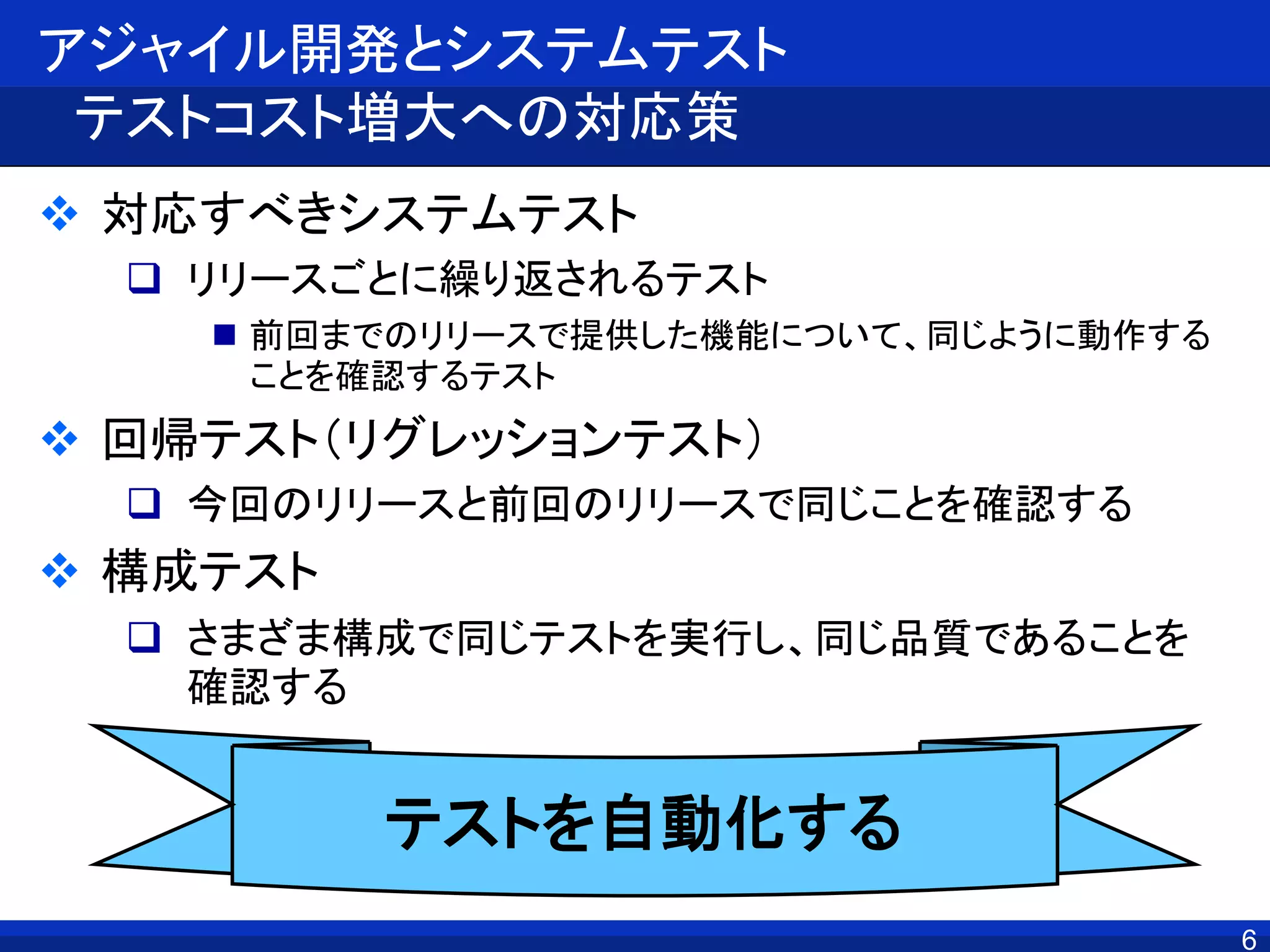 6
アジャイル開発とシステムテスト
テストコスト増大への対応策
 対応すべきシステムテスト
 リリースごとに繰り返されるテスト
 前回までのリリースで提供した機能について、同じように動作する
ことを確認するテスト
 回帰テスト（リグレッションテスト）
 今回のリリースと前回のリリースで同じことを確認する
 構成テスト
 さまざま構成で同じテストを実行し、同じ品質であることを
確認する
テストを自動化する
 