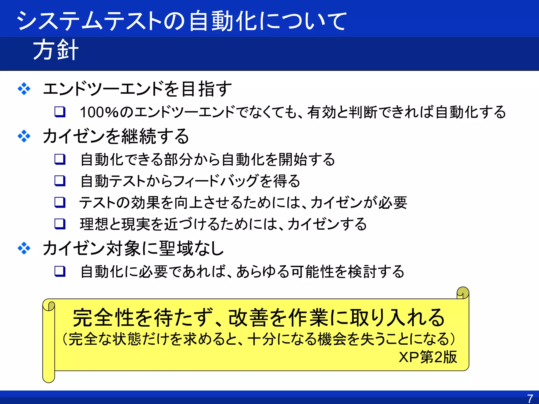 システムテストの自動化について
方針
 エンドツーエンドを目指す
 100％のエンドツーエンドでなくても、有効と判断できれば自動化する
 カイゼンを継続する
 自動化できる部分から自動化を開始する
 自動テストからフィードバッグを得る
 テストの効果を向上させるためには、カイゼンが必要
 理想と現実を近づけるためには、カイゼンする
 カイゼン対象に聖域なし
 自動化に必要であれば、あらゆる可能性を検討する
7
完全性を待たず、改善を作業に取り入れる
（完全な状態だけを求めると、十分になる機会を失うことになる）
ＸＰ第2版
 