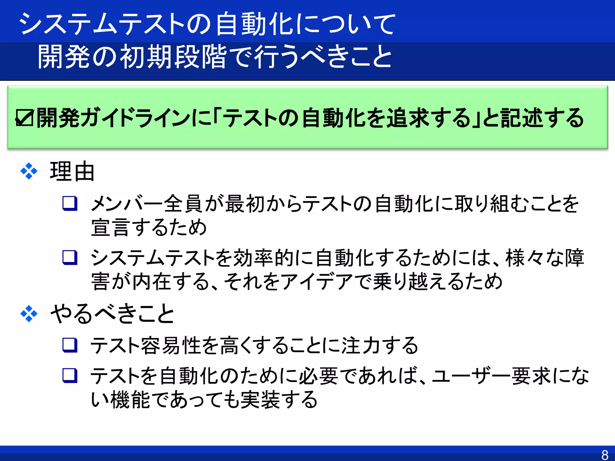 8
システムテストの自動化について
開発の初期段階で行うべきこと
 理由
 メンバー全員が最初からテストの自動化に取り組むことを
宣言するため
 システムテストを効率的に自動化するためには、様々な障
害が内在する、それをアイデアで乗り越えるため
 やるべきこと
 テスト容易性を高くすることに注力する
 テストを自動化のために必要であれば、ユーザー要求にな
い機能であっても実装する
☑開発ガイドラインに「テストの自動化を追求する」と記述する
 
