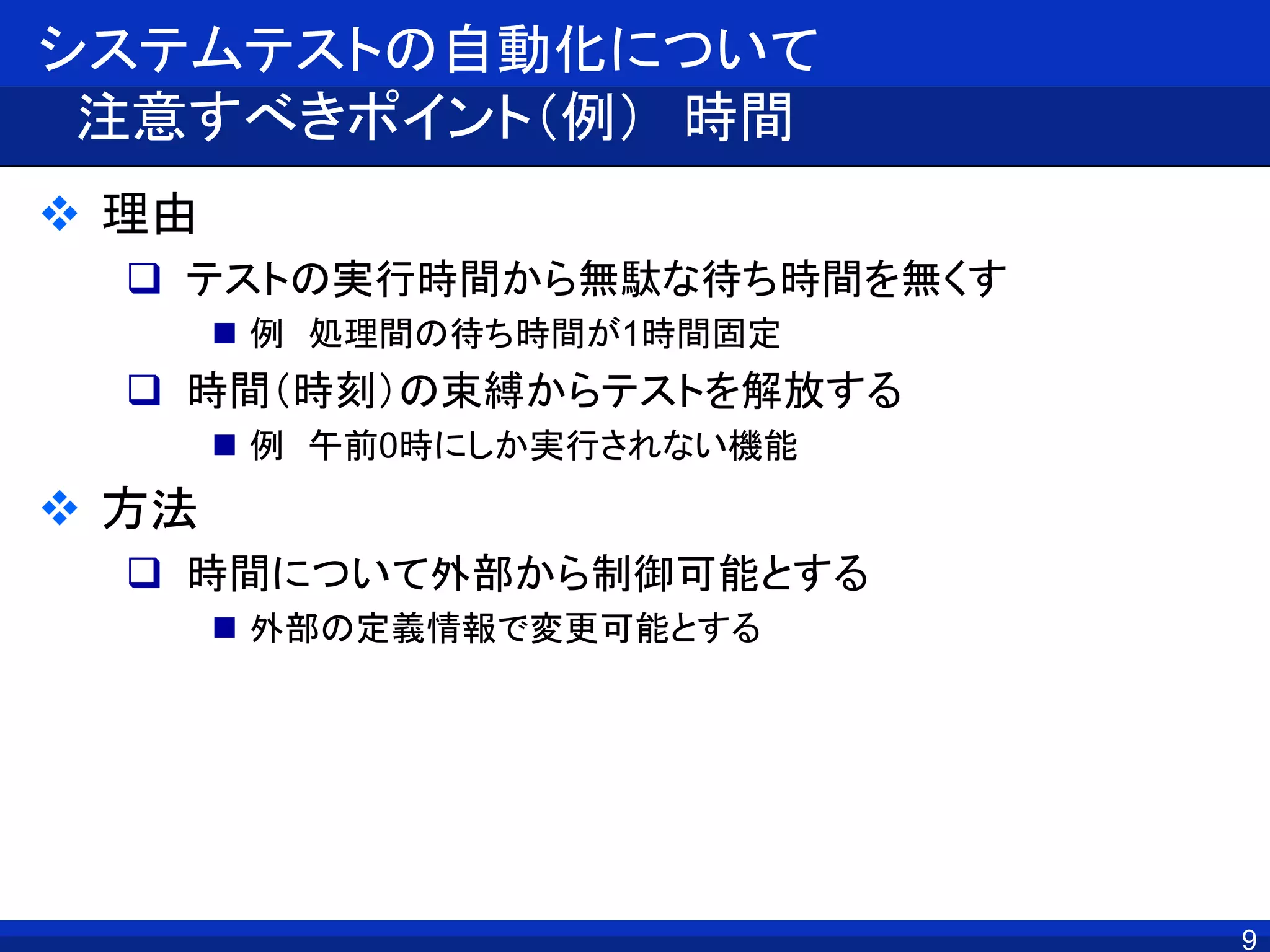 システムテストの自動化について
注意すべきポイント（例） 時間
 理由
 テストの実行時間から無駄な待ち時間を無くす
 例 処理間の待ち時間が1時間固定
 時間（時刻）の束縛からテストを解放する
 例 午前0時にしか実行されない機能
 方法
 時間について外部から制御可能とする
 外部の定義情報で変更可能とする
9
 