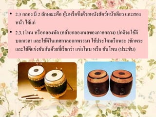 • 2.3 กลอง มี 2 ลักษณะคือ หุ้มหรือขึงด้วยหนังสัตว์หน้าเดียว และสอง
หน้า ได้แก่
• 2.3.1โทน หรือกลองทัด (คล้ายกลองเพลของภาคกลาง) ปกติจะใช้ตี
บอกเวลา และใช้ตีในเทศกาลออกพรรษา ใช้ประโคมเรือพระ (ชักพระ
และใช้ตีแข่งขันกันด้วยที่เรียกว่า แข่งโพน หรือ ชันโพน (ประชัน)
 