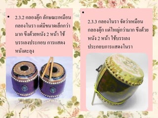 • 2.3.2 กลองตุ๊ก ลักษณะเหมือน
กลองโนรา แต่มีขนาดเล็กกว่า
มาก ขึงด้วยหนัง 2 หน้า ใช้
บรรเลงประกอบ การแสดง
หนังตะลุง
•
2.3.3 กลองโนรา จัดว่าเหมือน
กลองตุ๊ก แต่ใหญ่กว่ามาก ขึงด้วย
หนัง 2 หน้า ใช้บรรเลง
ประกอบการแสดงโนรา
 