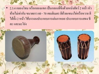 • 2.3.4 กลองโทน หรือกลองแขก เป็นกลองที่ขึงด้วยหนังสัตว์2 หน้า หัว
ท้ายไม่เท่ากัน ขนาดยาว 60 - 70 เซนติเมตร ตีด้วยแขนงไผ่หรือหวาย ตี
ได้ทั้ง 2 หน้า ใช้บรรเลงประกอบการเล่นกาหลอ ประกอบการแสดง ซี
ละ และมะโย่ง
 