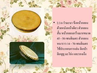 • 2.3.6 รามะนา ขึงหน้ากลอง
ด้วยหนังหน้าเดียว ตัวกลอง
สั้น หน้ากลองกว้างมากขนาด
45 - 50 เซนติเมตร ตัวกลอง
หนาราว 14 - 70 เซนติเมตร
ใช้ประกอบการเล่น ลิเกป่า
ลิเกฮูลู มะโย่ง และรองเง็ง
 
