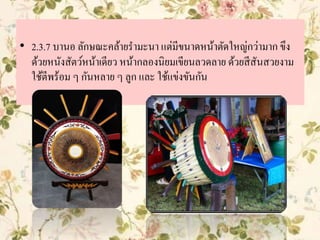 • 2.3.7 บานอ ลักษณะคล้ายรามะนา แต่มีขนาดหน้าตัดใหญ่กว่ามาก ขึง
ด้วยหนังสัตว์หน้าเดียว หน้ากลองนิยมเขียนลวดลาย ด้วยสีสันสวยงาม
ใช้ตีพร้อม ๆ กันหลาย ๆ ลูก และ ใช้แข่งขันกัน
 