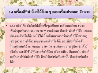 2.4 เครื่องตีที่ทาด้วยไม้ล้วน ๆ และเครื่องประกอบจังหวะ
• 2.4.1 กรือโต๊ะ ทาด้วยไม้เนื้อแข็งขุด เป็นทรงคล้ายกระโถน ขนาด
เส้นผ่าศูนย์กลางประมาณ 20-25 เซนติเมตร เรียกว่า ตัวกรือโต๊ะ และบน
ปากของตัวกรือโต๊ะ จะใช้ไม้เนื้อแข็งหนายาวกว่าตัวกรือโต๊ะพาดอยู่
เจาะรูตรงกลางให้ตรงกับปากของตัวกรือโต๊ะ และมีสลักไม้4 ด้าน
กั้นอยุ่มีแผ่นไม้วาง ขนาดยาว 40 - 70 เซนติเมตร วางอยู่เรียกว่า เด๊าว์
หรือใบ เวลาตีใช้ไม้พันยางเพื่อให้มีแรงสั่นสะเทือน ตีลงบนใบ เสียงก็
จะก้องลงไปยังตัวกรือโต๊ะ นิยมใช้แข่งขันกันเท่านั้น เรียกว่าแข่งกรือ
โต๊ะ
 