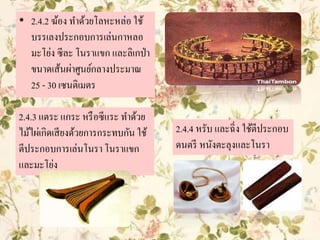 • 2.4.2 ฆ้อง ทาด้วยโลหะหล่อ ใช้
บรรเลงประกอบการเล่นกาหลอ
มะโย่ง ซีละ โนราแขก และลิเกป่า
ขนาดเส้นผ่าศูนย์กลางประมาณ
25 - 30 เซนติเมตร
2.4.3 แตระ แกระ หรือซีแระ ทาด้วย
ไม้ไผ่เกิดเสียงด้วยการกระทบกัน ใช้
ตีประกอบการเล่นโนรา โนราแขก
และมะโย่ง
2.4.4 หรับ และฉิ่ง ใช้ตีประกอบ
ดนตรี หนังตะลุงและโนรา
 