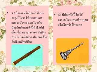 • 3.3 ปี่ห้อ หรือปี่ฮ้อ ใช้
บรรเลงในวงดนตรีกาหลอ
หรือเรียกว่า ปี่กาหลอ
• 3.2 ปี่กลาง หรือเรียกว่า ปี่หนัง
ตะลุงปี่โนรา ใช้ประกอบการ
แสดงหนังตะลุงและโนราใน
ปัจจุบันลักษณะตัวปี่ทาด้วยไม้
เนื้อแข็ง เจาะรูยาวตลอด ตัวปี่มีรู
สาหรับปิดเปิดเสียง ประกอบด้วย
ลิ้นปี่ (เหมือนปี่ใน)
 