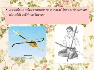 • 4.3 ซอฆือปะ เหมือนซอสามสาย ของภาคกลางใช้บรรเลง ประกอบการ
เล่นมะโย่ง มะตือรีและโนราแขก
 