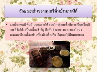 ลักษณะเด่นของดนตรีพื้นบ้านภาคใต้
• 1. เครื่องดนตรีพื้นบ้านของภาคใต้ส่วนใหญ่ และดั้งเดิม จะเป็นเครื่องตี
และที่จัดได้ว่าเป็นเครื่องสาคัญ คือทับ รามะนา กลอง และโหม่ง
รองลงมาคือ เครื่องเป่า เครื่องสี เครื่องดีด เกือบจะไม่มีบทบาทเลย
 