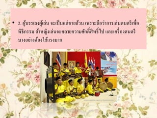 • 2. ผู้บรรเลงผู้เล่น จะเป็นแต่ชายล้วน เพราะถือว่าการเล่นดนตรีเพื่อ
พิธีกรรม ถ้าหญิงเล่นจะคลายความศักดิ์สิทธิ์ไป และเครื่องดนตรี
บางอย่างต้องใช้แรงมาก
 